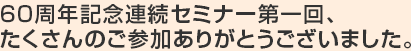 60周年記念連続セミナー第一回、たくさんのご参加ありがとうございました。