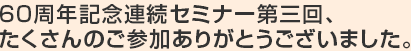 60周年記念連続セミナー第三回、たくさんのご参加ありがとうございました。