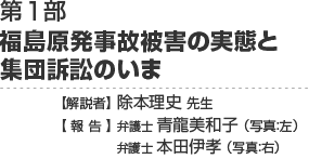 第1部　福島原発事故被害の実態と集団訴訟のいま　【解説者】除本理史先生【報告】弁護士 青龍美和子　弁護士 本田伊孝