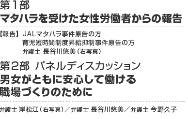 第1部　マタハラを受けた女性労働者からの報告
【報告】JALマタハラ事件原告の方	、育児短時間制度昇給抑制事件原告の方、弁護士 長谷川悠美
第2部 パネルディスカッション　男女がともに安心して働ける職場づくりのために
弁護士 岸松江 ／弁護士 長谷川悠美／弁護士 今野久子 