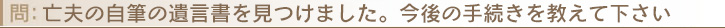 亡夫の自筆の遺言書を見つけました。今後の手続きを教えて下さい