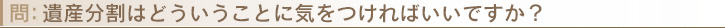 遺産分割はどういうことに気をつければいいですか？